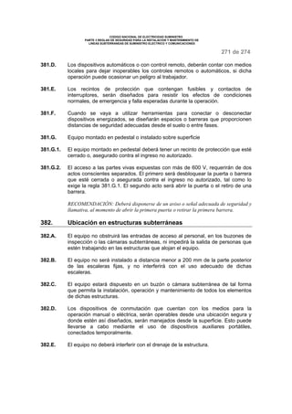 CODIGO NACIONAL DE ELECTRICIDAD SUMINISTRO
PARTE 3 REGLAS DE SEGURIDAD PARA LA INSTALACION Y MANTENIMIENTO DE
LINEAS SUBTERRANEAS DE SUMINISTRO ELECTRICO Y COMUNICACIONES
271 de 274
381.D. Los dispositivos automáticos o con control remoto, deberán contar con medios
locales para dejar inoperables los controles remotos o automáticos, si dicha
operación puede ocasionar un peligro al trabajador.
381.E. Los recintos de protección que contengan fusibles y contactos de
interruptores, serán diseñados para resistir los efectos de condiciones
normales, de emergencia y falla esperadas durante la operación.
381.F. Cuando se vaya a utilizar herramientas para conectar o desconectar
dispositivos energizados, se diseñarán espacios o barreras que proporcionen
distancias de seguridad adecuadas desde el suelo o entre fases.
381.G. Equipo montado en pedestal o instalado sobre superficie
381.G.1. El equipo montado en pedestal deberá tener un recinto de protección que esté
cerrado o, asegurado contra el ingreso no autorizado.
381.G.2. El acceso a las partes vivas expuestas con más de 600 V, requerirán de dos
actos conscientes separados. El primero será desbloquear la puerta o barrera
que esté cerrada o asegurada contra el ingreso no autorizado, tal como lo
exige la regla 381.G.1. El segundo acto será abrir la puerta o el retiro de una
barrera.
RECOMENDACIÓN: Deberá disponerse de un aviso o señal adecuada de seguridad y
llamativa, al momento de abrir la primera puerta o retirar la primera barrera.
382. Ubicación en estructuras subterráneas
382.A. El equipo no obstruirá las entradas de acceso al personal, en los buzones de
inspección o las cámaras subterráneas, ni impedirá la salida de personas que
estén trabajando en las estructuras que alojan el equipo.
382.B. El equipo no será instalado a distancia menor a 200 mm de la parte posterior
de las escaleras fijas, y no interferirá con el uso adecuado de dichas
escaleras.
382.C. El equipo estará dispuesto en un buzón o cámara subterránea de tal forma
que permita la instalación, operación y mantenimiento de todos los elementos
de dichas estructuras.
382.D. Los dispositivos de conmutación que cuentan con los medios para la
operación manual o eléctrica, serán operables desde una ubicación segura y
donde estén así diseñados, serán manejados desde la superficie. Esto puede
llevarse a cabo mediante el uso de dispositivos auxiliares portátiles,
conectados temporalmente.
382.E. El equipo no deberá interferir con el drenaje de la estructura.
 