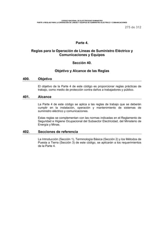 CODIGO NACIONAL DE ELECTRICIDAD SUMINISTRO
PARTE 4 REGLAS PARA LA OPERACIÓN DE LINEAS Y EQUIPOS DE SUMINISTRO ELECTRICO Y COMUNICACIONES
275 de 312
Parte 4.
Reglas para la Operación de Líneas de Suministro Eléctrico y
Comunicaciones y Equipos
Sección 40.
Objetivo y Alcance de las Reglas
400. Objetivo
El objetivo de la Parte 4 de este código es proporcionar reglas prácticas de
trabajo, como medio de protección contra daños a trabajadores y público.
401. Alcance
La Parte 4 de este código se aplica a las reglas de trabajo que se deberán
cumplir en la instalación, operación y mantenimiento de sistemas de
suministro eléctrico y comunicaciones.
Estas reglas se complementan con las normas indicadas en el Reglamento de
Seguridad e Higiene Ocupacional del Subsector Electricidad, del Ministerio de
Energía y Minas.
402. Secciones de referencia
La Introducción (Sección 1), Terminología Básica (Sección 2) y los Métodos de
Puesta a Tierra (Sección 3) de este código, se aplicarán a los requerimientos
de la Parte 4.
 