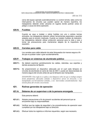 CODIGO NACIONAL DE ELECTRICIDAD SUMINISTRO
PARTE 4 REGLAS PARA LA OPERACIÓN DE LINEAS Y EQUIPOS DE SUMINISTRO ELECTRICO Y COMUNICACIONES
285 de 312
cerca del equipo operado automáticamente o a control remoto, tales como los
interruptores de circuitos que pueden operar de manera repentina, los
trabajadores deberán evitar ubicarse en lugares donde podrían verse en
peligro a causa de dicha operación.
420.N. Fusibles
Cuando se vaya a instalar o retirar fusibles con uno o ambos bornes
activados, los trabajadores deberán utilizar herramientas especiales y guantes
aislados para la tensión implicada. Cuando se instalen fusibles de expulsión,
los trabajadores deberán utilizar protección personal para la vista y cara y
tomar las precauciones para mantenerse alejado de la trayectoria de
expulsión.
420.O. Carretes para cable
Los carretes para cable deberán de estar bloqueados de manera segura a fin
de que no puedan rodar o girar accidentalmente.
420.P. Trabajos en sistemas de alumbrado público
420.P.1. Se deberá examinar periódicamente los cables, retenidas, sus soportes y
demás accesorios de fijación.
420.P.2. Se proporcionará un dispositivo adecuado por el cual cada lámpara en
circuitos de alumbrado en serie de más de 300 V, pueda ser desconectada de
manera segura del circuito antes de que la lámpara sea manipulada.
EXCEPCIÓN: Esta regla no se aplica a las lámparas sobre las que se trabaja siempre
desde plataformas adecuadas aisladas o dispositivos aéreos de elevación, o son
manipuladas con herramientas aisladas, y son intervenidas considerándoselas bajo
tensión plena del circuito concerniente.
421. Rutinas generales de operación
421.A. Deberes de un supervisor o de la persona encargada
Esta persona deberá:
421.A.1. Adoptar precauciones a fin de prevenir accidentes del personal que se
encuentren bajo su responsabilidad.
421.A.2. Verificar que las reglas de seguridad y los procedimientos de operación sean
cumplidos por los trabajadores bajo su dirección.
421.A.3. Efectuar todos los registros e informes requeridos, según sea necesario.
 