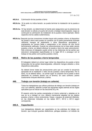 CODIGO NACIONAL DE ELECTRICIDAD SUMINISTRO
PARTE 4 REGLAS PARA LA OPERACIÓN DE LINEAS Y EQUIPOS DE SUMINISTRO ELECTRICO Y COMUNICACIONES
311 de 312
445.A.4. Culminación de las puestas a tierra
445.A.4.a. Si la parte no indica tensión, se puede terminar la instalación de la puesta a
tierra.
445.A.4.a. Si hay tensión, se determinará la fuente para asegurarse que la presencia de
esta tensión no afecta a la parte del circuito a trabajar desenergizado, luego se
continuará la culminación de instalación de la puesta a tierra (ejemplo: efecto
capacitivo de los cables subterráneos).
445.A.4.a. Después que las conexiones iniciales hayan sido puestas a tierra, el dispositivo
de puesta a tierra será puesto en contacto con la parte previamente activada
utilizando mangos de aislamiento u otros dispositivos apropiados y
engrapados de manera fiable o asegurados a los mismos de otra forma
técnicamente calificada. Cuando los subconductores de la línea están siendo
puestos a tierra, se deberá efectuar la puesta a tierra de cada subconductor.
Sólo entonces el trabajador puede entrar en las distancias de las partes que
estuvieron energizadas especificadas en la regla 441.A o proseguir con el
trabajo en las partes como partes puestas a tierra.
445.B. Retiro de las puestas a tierra temporales
El trabajador deberá en primer lugar retirar los dispositivos de puesta a tierra
temporales de las partes desenergizadas, utilizando mangos aislados u otros
dispositivos adecuados.
Se deberá tomar todas las precauciones para que se cumpla la secuencia
apropiada de la instalación o retiro de las puestas a tierra temporales. Por lo
tanto, no se deberá retirar - en primer lugar- la conexión de la puesta a tierra
(electrodo en contacto directo con el terreno). En caso contrario, podría
ocasionarse choques eléctricos y daños.
446. Trabajo con tensión (trabajo en caliente)
Todos los trabajadores que utilicen prácticas de trabajo con tensión (trabajo en
vivo o en caliente), deberán cumplir las siguientes reglas además de las reglas
aplicables que se indican en las secciones 42 y 44.
El espacio entre las partes energizadas al mismo potencial y aisladas en la
que se va a trabajar en vivo, deberá mantenerse alejadas de los objetos
puestos a tierra y otros conductores, líneas y equipos de potencial diferente,
en las distancias indicadas en las tablas 441-1, 441-2 o 441-3 según
corresponda.
446.A. Capacitación
Los trabajadores deberán ser capacitados en las prácticas de trabajo con
tensión, que incluyen guantes dieléctricos, pértigas aisladas o el método de
 