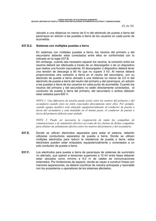CODIGO NACIONAL DE ELECTRICIDAD SUMINISTRO
SECCION 3 METODOS DE PUESTA A TIERRA PARA INSTALACIONES DE SUMINISTRO ELECTRICO Y COMUNICACIONES
45 de 69
ubicado a una distancia no menor de 6 m del electrodo de puesta a tierra del
pararrayos en adición a las puestas a tierra de los usuarios en cada punto de
acometida.
037.D.2. Sistemas con múltiples puestas a tierra
En sistemas con múltiples puestas a tierra, los neutros del primario y del
secundario deberán estar conectados entre ellos en conformidad con lo
indicado en la regla 037.B.
Sin embargo, cuando sea necesario separar los neutros, la conexión entre los
neutros deberá ser efectuada a través de un descargador o de un dispositivo
que realice una función equivalente. El descargador o dispositivo deberá tener
una tensión de descarga a 60 Hz que no supere 3 kV. Al menos deberá
proporcionarse otra conexión a tierra en el neutro del secundario, con su
electrodo de puesta a tierra ubicado a una distancia no menor de 2,0 m del
electrodo de puesta a tierra del neutro del primario y del pararrayos, en adición
a las puestas a tierra de los usuarios en cada punto de acometida. Cuando los
neutros del primario y del secundario no estén directamente conectados, el
conductor de puesta a tierra del primario, del secundario o ambos deberán
estar aislados para 600 V.
NOTA 1: Una diferencia de tensión puede existir entre los neutros del primario y del
secundario cuando estos no estén conectados directamente entre ellos. Por ejemplo,
cuando equipo metálico está enlazado equipotencialmente al conductor de puesta a
tierra del secundario y está instalado en el mismo poste, el conductor de puesta a
tierra del primario debería estar aislado.
NOTA 2: Puede ser necesaria la cooperación de todas las compañías de
comunicaciones y de suministro eléctrico así como de los clientes de dichas compañías
para obtener un aislamiento efectivo entre los neutros del primario y del secundario.
037.E. Donde se utilicen electrodos separados para aislar el sistema, deberán
utilizarse conductores separados de puesta a tierra. Donde se utilicen
múltiples electrodos para reducir la resistencia de puesta a tierra, estos
electrodos pueden estar enlazados equipotencialmente y conectados a un
solo conductor de puesta a tierra.
037.F. Los electrodos para puesta a tierra de pararrayos de sistemas de suministro
no aterrado, que operen a tensiones superiores a 15 kV entre fases deberán
estar ubicados como mínimo a 6,0 m de cables de comunicaciones
enterrados. Por limitaciones de espacio, donde se vayan a construir líneas con
menores separaciones, se deberá coordinar de manera anticipada y razonable
con los propietarios u operadores de los sistemas afectados.
 