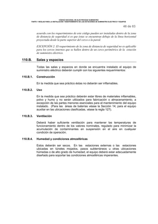 CÓDIGO NACIONAL DE ELECTRICIDAD SUMINISTRO
PARTE 1 REGLAS PARA LA INSTALACIÓN Y MANTENIMIENTO DE LAS ESTACIONES DE SUMINISTRO ELÉCTRICO Y EQUIPOS
48 de 83
acuerdo con los requerimientos de este código pueden ser instaladas dentro de la zona
de distancia de seguridad si es que éstas se encuentran debajo de la línea horizontal
proyectada desde la parte superior del cerco o la pared.
EXCEPCIÓN 2: El requerimiento de la zona de distancia de seguridad no es aplicable
para los cercos internos que se hallen dentro de un cerco perimétrico de la estación
de suministro eléctrico.
110.B. Salas y espacios
Todas las salas y espacios en donde se encuentra instalado el equipo de
suministro eléctrico deberán cumplir con los siguientes requerimientos:
110.B.1. Construcción
En la medida que sea práctico éstas no deberán ser inflamables.
110.B.2. Uso
En la medida que sea práctico deberán estar libres de materiales inflamables,
polvo y humo y no serán utilizados para fabricación o almacenamiento, a
excepción de las partes menores esenciales para el mantenimiento del equipo
instalado. (Para las áreas de baterías véase la Sección 14; para el equipo
auxiliar en las ubicaciones clasificadas, véase la regla 127).
110.B.3. Ventilación
Deberá haber suficiente ventilación para mantener las temperaturas de
funcionamiento dentro de los valores nominales, regulado para minimizar la
acumulación de contaminantes en suspensión en el aire en cualquier
condición de operación.
110.B.4. Humedad y condiciones atmosféricas
Estos deberán ser secos. En las estaciones externas o las estaciones
ubicadas en túneles mojados, pasos subterráneos u otras ubicaciones
húmedas o de alto grado de humedad, el equipo deberá estar adecuadamente
diseñado para soportar las condiciones atmosféricas imperantes.
 