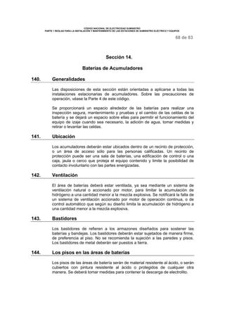 CÓDIGO NACIONAL DE ELECTRICIDAD SUMINISTRO
PARTE 1 REGLAS PARA LA INSTALACIÓN Y MANTENIMIENTO DE LAS ESTACIONES DE SUMINISTRO ELÉCTRICO Y EQUIPOS
68 de 83
Sección 14.
Baterías de Acumuladores
140. Generalidades
Las disposiciones de esta sección están orientadas a aplicarse a todas las
instalaciones estacionarias de acumuladores. Sobre las precauciones de
operación, véase la Parte 4 de este código.
Se proporcionará un espacio alrededor de las baterías para realizar una
inspección segura, mantenimiento y pruebas y el cambio de las celdas de la
batería y se dejará un espacio sobre ellas para permitir el funcionamiento del
equipo de izaje cuando sea necesario, la adición de agua, tomar medidas y
retirar o levantar las celdas.
141. Ubicación
Los acumuladores deberán estar ubicados dentro de un recinto de protección,
o un área de acceso sólo para las personas calificadas. Un recinto de
protección puede ser una sala de baterías, una edificación de control o una
caja, jaula o cerco que proteja el equipo contenido y limite la posibilidad de
contacto involuntario con las partes energizadas.
142. Ventilación
El área de baterías deberá estar ventilada, ya sea mediante un sistema de
ventilación natural o accionado por motor, para limitar la acumulación de
hidrógeno a una cantidad menor a la mezcla explosiva. Se notificará la falla de
un sistema de ventilación accionado por motor de operación continua, o de
control automático que según su diseño limita la acumulación de hidrógeno a
una cantidad menor a la mezcla explosiva.
143. Bastidores
Los bastidores de refieren a los armazones diseñados para sostener las
baterías y bandejas. Los bastidores deberán estar sujetados de manera firme,
de preferencia al piso. No se recomienda la sujeción a las paredes y pisos.
Los bastidores de metal deberán ser puestos a tierra.
144. Los pisos en las áreas de baterías
Los pisos de las áreas de batería serán de material resistente al ácido, o serán
cubiertos con pintura resistente al ácido o protegidos de cualquier otra
manera. Se deberá tomar medidas para contener la descarga de electrolito.
 