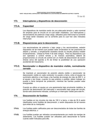 CÓDIGO NACIONAL DE ELECTRICIDAD SUMINISTRO
PARTE 1 REGLAS PARA LA INSTALACIÓN Y MANTENIMIENTO DE LAS ESTACIONES DE SUMINISTRO ELÉCTRICO Y EQUIPOS
75 de 83
173. Interruptores y dispositivos de desconexión
173.A. Capacidad
Los dispositivos de maniobra serán de una adecuada tensión y valor nominal
de amperes para el circuito en el cual están instalados. Los interruptores y
seccionadores de potencia o bajo carga, utilizados para interrumpir la corriente
de carga serán rotulados con la corriente para la cual han sido indicados
interrumpir.
173.B. Disposiciones para la desconexión
Los seccionadores de potencia o bajo carga y los seccionadores, estarán
dispuestos de tal manera que puedan estar enclavados en las posiciones de
abierto y cerrado, o simplemente rotulados donde no resulte práctico instalar
enclavamientos. (Véase la Parte 4 de este código). Para los dispositivos que
son operados a control remoto y de manera automática, deberá de
proporcionarse un circuito de control con un medio de desconexión de acción
directa cerca del aparato a fin de limitar la posibilidad de una operación
accidental del mecanismo.
173.C. Seccionador o dispositivo de maniobra visible, normalmente
cerrado
Se insertará un seccionador de posición abierta visible o seccionador de
desconexión visible en cada conductor no puesto a tierra, entre el equipo de
suministro eléctrico o las líneas y las fuentes de energía de más de 600 V, si
el equipo o las líneas –cuando no sea práctico o posible- deben trabajar sin
puesta a tierra temporal de protección, mientras las fuentes puedan estar
energizadas.
Cuando se utilice un equipo en una aparamenta bajo envolvente metálica, la
posición de desconexión del interruptor o seccionador bajo carga del circuito,
donde esté claramente indicada, constituye un interruptor visible para este fin.
174. Desconexión de fusibles
Los fusibles en los circuitos de más de 150 V a tierra, o más de 30 A serán
clasificados como fusibles de desconexión, o serán dispuestos de tal manera
que antes de su manipuleo:
174.A. Los fusibles estén calificados para ser desconectados de todas las fuentes de
energía eléctrica, o
174.B. Los fusibles puedan ser retirados convenientemente por medio de manijas de
aislamiento. Los fusibles pueden ser utilizados para desconectar la fuente
cuando estén indicados para ello.
 