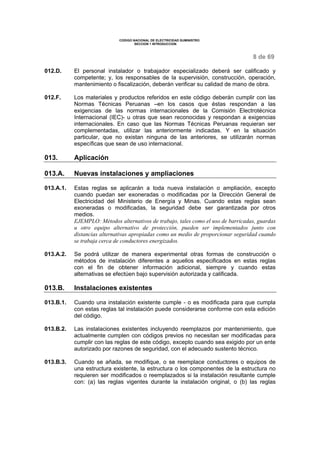 CODIGO NACIONAL DE ELECTRICIDAD SUMINISTRO
SECCION 1 INTRODUCCION
8 de 69
012.D. El personal instalador o trabajador especializado deberá ser calificado y
competente; y, los responsables de la supervisión, construcción, operación,
mantenimiento o fiscalización, deberán verificar su calidad de mano de obra.
012.F. Los materiales y productos referidos en este código deberán cumplir con las
Normas Técnicas Peruanas –en los casos que éstas respondan a las
exigencias de las normas internacionales de la Comisión Electrotécnica
Internacional (IEC)- u otras que sean reconocidas y respondan a exigencias
internacionales. En caso que las Normas Técnicas Peruanas requieran ser
complementadas, utilizar las anteriormente indicadas. Y en la situación
particular, que no existan ninguna de las anteriores, se utilizarán normas
específicas que sean de uso internacional.
013. Aplicación
013.A. Nuevas instalaciones y ampliaciones
013.A.1. Estas reglas se aplicarán a toda nueva instalación o ampliación, excepto
cuando puedan ser exoneradas o modificadas por la Dirección General de
Electricidad del Ministerio de Energía y Minas. Cuando estas reglas sean
exoneradas o modificadas, la seguridad debe ser garantizada por otros
medios.
EJEMPLO: Métodos alternativos de trabajo, tales como el uso de barricadas, guardas
u otro equipo alternativo de protección, pueden ser implementados junto con
distancias alternativas apropiadas como un medio de proporcionar seguridad cuando
se trabaja cerca de conductores energizados.
013.A.2. Se podrá utilizar de manera experimental otras formas de construcción o
métodos de instalación diferentes a aquellos especificados en estas reglas
con el fin de obtener información adicional, siempre y cuando estas
alternativas se efectúen bajo supervisión autorizada y calificada.
013.B. Instalaciones existentes
013.B.1. Cuando una instalación existente cumple - o es modificada para que cumpla
con estas reglas tal instalación puede considerarse conforme con esta edición
del código.
013.B.2. Las instalaciones existentes incluyendo reemplazos por mantenimiento, que
actualmente cumplen con códigos previos no necesitan ser modificadas para
cumplir con las reglas de este código, excepto cuando sea exigido por un ente
autorizado por razones de seguridad, con el adecuado sustento técnico.
013.B.3. Cuando se añada, se modifique, o se reemplace conductores o equipos de
una estructura existente, la estructura o los componentes de la estructura no
requieren ser modificados o reemplazados si la instalación resultante cumple
con: (a) las reglas vigentes durante la instalación original, o (b) las reglas
 