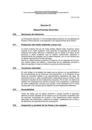 CÓDIGO NACIONAL DE ELECTRICIDAD SUMINISTRO
PARTE 2 REGLAS DE SEGURIDAD PARA LA INSTALACIÓN Y MANTENIMIENTO DE LINEAS AÉREAS DE
SUMINISTRO ELÉCTRICO Y COMUNICACIONES
86 de 106
Sección 21.
Requerimientos Generales
210. Secciones de referencia
La Introducción (Sección 1), Terminología Básica (Sección 2) y los Métodos de
Puesta a Tierra (Sección 3) se aplicarán a los requerimientos de la Parte 2.
211. Protección del medio ambiente y buen uso
La buena práctica del uso de líneas aéreas deberá evitar ocasionar mayor
impacto en el medio ambiente; tener presente la necesidad de controlar la
influencia del campo eléctrico y magnético que no afecte a la salud de las
personas y medio ambiente; que su diseño, construcción, operación y
mantenimiento sea amigable con el medio ambiente, con un uso racional que
no afecte mayormente el ornato del lugar.
Asimismo, deberá tenerse presente la influencia -en la integridad de la línea-
que puedan ejercer los hábitos y costumbres de los habitantes cercanos a
ellas; por ejemplo en caso de cultivos: la quema de caña de azúcar.
212. Tensiones inducidas
En este código no se detallan las reglas que se aplican a la susceptibilidad a
las perturbaciones de las líneas de comunicaciones y a la influencia de las
líneas de suministro debido a los requerimientos específicos del lugar. Se
recomienda llevar a cabo procedimientos cooperativos para el control de las
tensiones inducidas de las instalaciones cercanas. Por lo tanto, se deberá de
notificar con anticipación de manera prudente a los propietarios u operadores
de otras instalaciones cercanas que puedan verse afectados por la nueva
construcción o los cambios que se realicen en las instalaciones existentes.
213. Accesibilidad
Todas las partes que se deben examinar o ajustar durante la operación
deberán de estar ubicadas de tal manera que se encuentren accesibles para
las personas autorizadas de acuerdo a las disposiciones sobre espacios
adecuados de escalamiento, espacios de trabajo, instalaciones de la obra y
las distancias de seguridad entre los conductores.
214. Inspección y pruebas de las líneas y los equipos
 