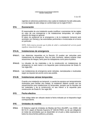 CODIGO NACIONAL DE ELECTRICIDAD SUMINISTRO
SECCION 1 INTRODUCCION
9 de 69
vigentes en ediciones posteriores a las cuales la instalación ha sido adecuada,
o (c) las reglas de este código en conformidad con la regla 013.B.1.
014. Exoneración
El responsable de una instalación puede modificar o exonerarse de las reglas
en caso de una emergencia o de instalaciones temporales, sin originar
situación de riesgo en general.
El plazo de existencia de la emergencia o de la instalación temporal será
acordado con Osinerg y las autoridades pertinentes e involucradas en el tema
en particular.
NOTA. Debe tenerse presente que la falta de señal o continuidad del servicio puede
significar situación de riesgo.
014.A. Instalaciones de emergencia
014.A.1. Las distancias requeridas en la Sección 23 pueden ser reducidas para
instalaciones de emergencia. Pero en todo momento, deberá evitarse crear
situaciones de riesgos, tanto para los trabajadores como para el público.
014.A.2. La robustez de los materiales y de la construcción en instalaciones de
emergencia no será menor a la requerida para construcciones de Grado N.
Ver regla 263.
014.A.3. Las instalaciones de emergencia serán retiradas, reemplazadas o reubicadas
según se requiera tan pronto como sea posible.
014.B. Instalaciones aéreas temporales
Cuando una instalación es temporal, o cuando los equipos son temporalmente
reubicados para facilitar otro trabajo, la instalación deberá cumplir con los
requerimientos para instalaciones no temporales, excepto que la robustez de
los materiales y de la construcción no sea inferior a la requerida para
construcción de Grado N. Ver regla 263.
015. Fecha efectiva
Este código debe ser utilizado desde la fecha indicada por el dispositivo legal
correspondiente.
016. Unidades de medida
016.A. El Sistema Legal de Unidades de Medida del Perú (SLUMP), Ley 23560, del
82-12-31; según el Decreto Supremo N° 026-93-ITINCI, es de uso obligatorio
en todas las actividades que se desarrollen en el país y debe expresarse en
todos los documentos públicos y privados.
 