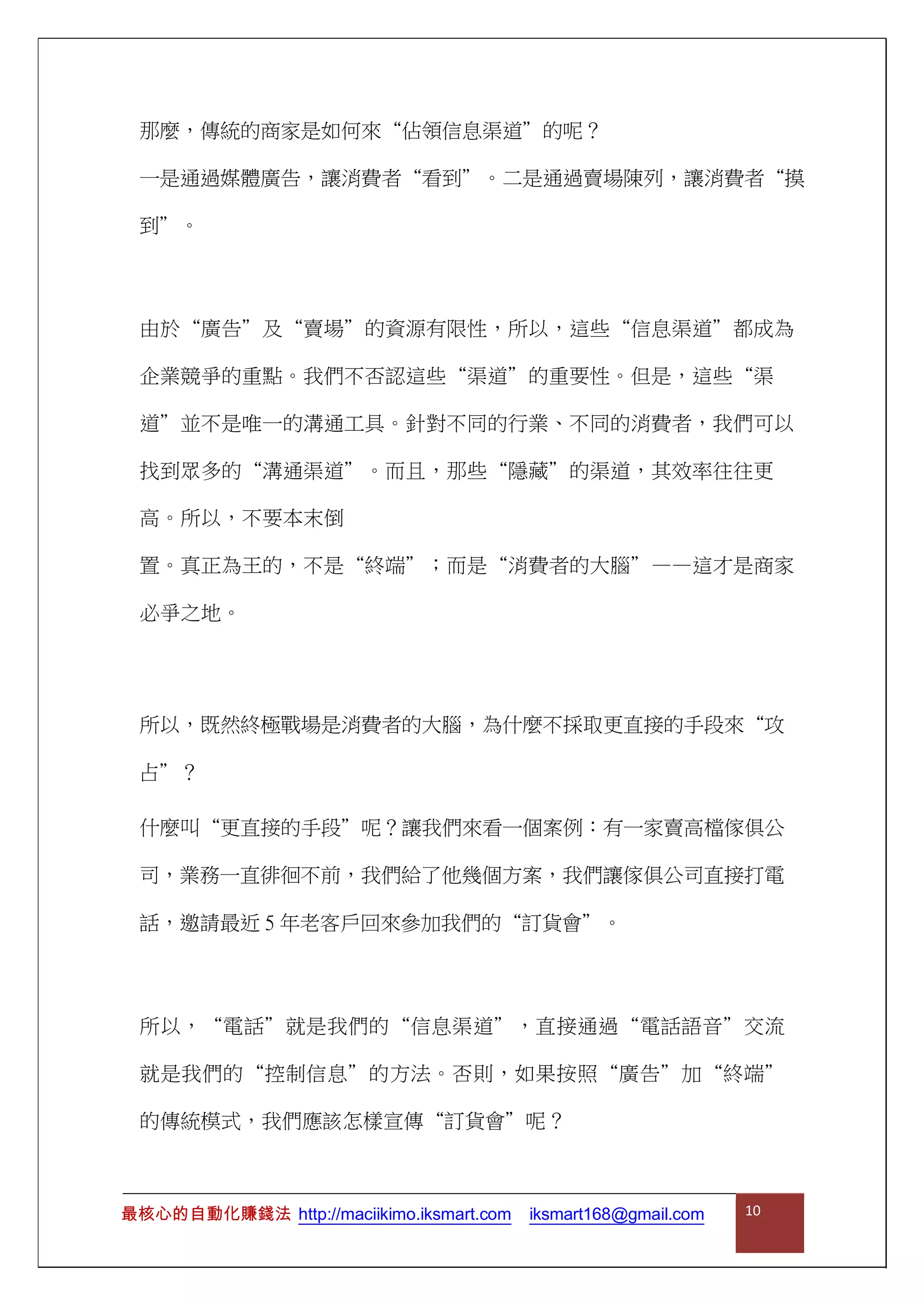 那麼，傳統的商家是如何來“佔領信息渠道”的呢？
一是通過媒體廣告，讓消費者“看到”。二是通過賣場陳列，讓消費者“摸
到”。
由於“廣告”及“賣場”的資源有限性，所以，這些“信息渠道”都成為
企業競爭的重點。我們不否認這些“渠道”的重要性。但是，這些“渠
道”並不是唯一的溝通工具。針對不同的行業、不同的消費者，我們可以
找到眾多的“溝通渠道”。而且，那些“隱藏”的渠道，其效率往往更
高。所以，不要本末倒
置。真正為王的，不是“終端”；而是“消費者的大腦”——這才是商家
必爭之地。
所以，既然終極戰場是消費者的大腦，為什麼不採取更直接的手段來“攻
占”？
什麼叫“更直接的手段”呢？讓我們來看一個案例：有一家賣高檔傢俱公
司，業務一直徘徊不前，我們給了他幾個方案，我們讓傢俱公司直接打電
話，邀請最近 5 年老客戶回來參加我們的“訂貨會”。
所以，“電話”就是我們的“信息渠道”，直接通過“電話語音”交流
就是我們的“控制信息”的方法。否則，如果按照“廣告”加“終端”
的傳統模式，我們應該怎樣宣傳“訂貨會”呢？
最核心的自動化賺錢法 http://maciikimo.iksmart.com iksmart168@gmail.com 10
 