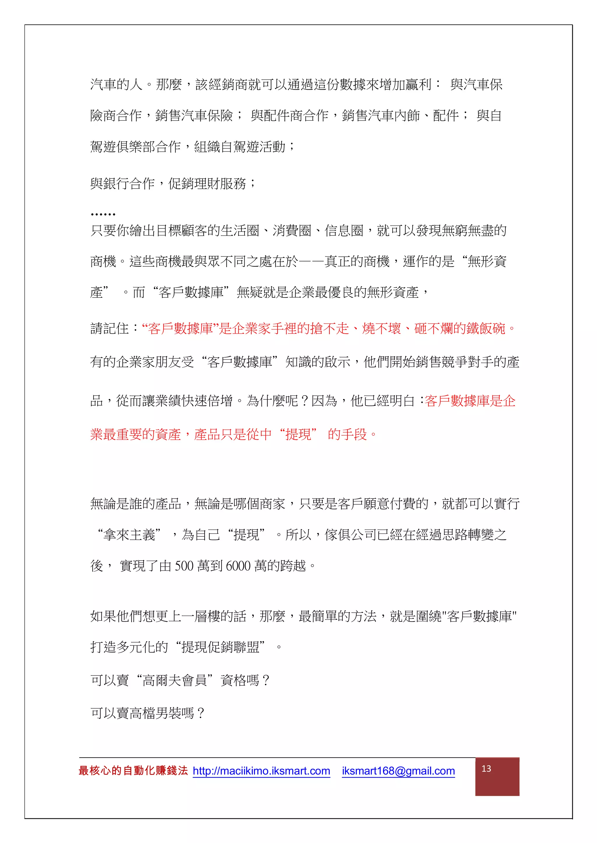 汽車的人。那麼，該經銷商就可以通過這份數據來增加贏利： 與汽車保
險商合作，銷售汽車保險； 與配件商合作，銷售汽車內飾、配件； 與自
駕遊俱樂部合作，組織自駕遊活動；
與銀行合作，促銷理財服務；
……
只要你繪出目標顧客的生活圈、消費圈、信息圈，就可以發現無窮無盡的
商機。這些商機最與眾不同之處在於——真正的商機，運作的是“無形資
產” 。而“客戶數據庫”無疑就是企業最優良的無形資產，
請記住：“客戶數據庫”是企業家手裡的搶不走、燒不壞、砸不爛的鐵飯碗。
有的企業家朋友受“客戶數據庫”知識的啟示，他們開始銷售競爭對手的產
品，從而讓業績快速倍增。為什麼呢？因為，他已經明白：客戶數據庫是企
業最重要的資產，產品只是從中“提現” 的手段。
無論是誰的產品，無論是哪個商家，只要是客戶願意付費的，就都可以實行
“拿來主義”，為自己“提現”。所以，傢俱公司已經在經過思路轉變之
後， 實現了由 500 萬到 6000 萬的跨越。
如果他們想更上一層樓的話，那麼，最簡單的方法，就是圍繞"客戶數據庫"
打造多元化的“提現促銷聯盟”。
可以賣“高爾夫會員”資格嗎？
可以賣高檔男裝嗎？
最核心的自動化賺錢法 http://maciikimo.iksmart.com iksmart168@gmail.com 13
 