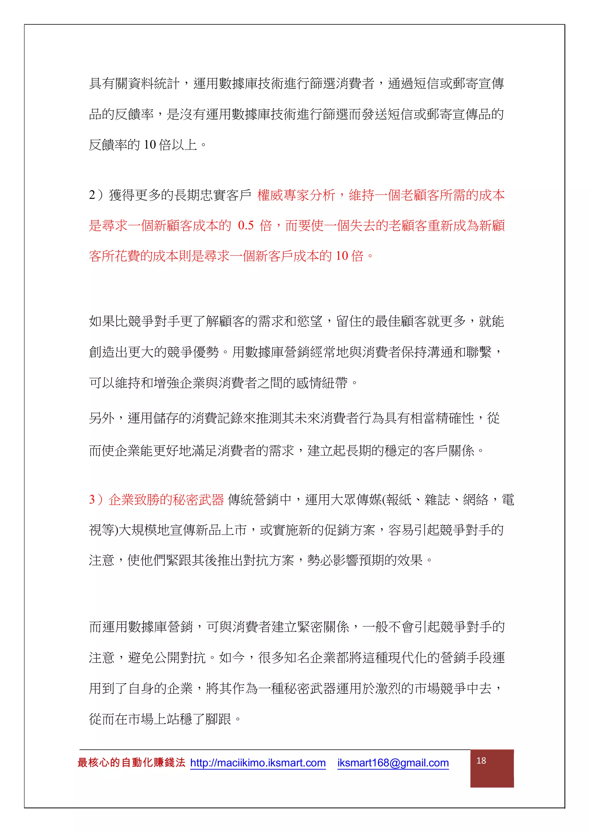 具有關資料統計，運用數據庫技術進行篩選消費者，通過短信或郵寄宣傳
品的反饋率，是沒有運用數據庫技術進行篩選而發送短信或郵寄宣傳品的
反饋率的 10 倍以上。
2）獲得更多的長期忠實客戶 權威專家分析，維持一個老顧客所需的成本
是尋求一個新顧客成本的 0.5 倍，而要使一個失去的老顧客重新成為新顧
客所花費的成本則是尋求一個新客戶成本的 10 倍。
如果比競爭對手更了解顧客的需求和慾望，留住的最佳顧客就更多，就能
創造出更大的競爭優勢。用數據庫營銷經常地與消費者保持溝通和聯繫，
可以維持和增強企業與消費者之間的感情紐帶。
另外，運用儲存的消費記錄來推測其未來消費者行為具有相當精確性，從
而使企業能更好地滿足消費者的需求，建立起長期的穩定的客戶關係。
3）企業致勝的秘密武器 傳統營銷中，運用大眾傳媒(報紙、雜誌、網絡，電
視等)大規模地宣傳新品上市，或實施新的促銷方案，容易引起競爭對手的
注意，使他們緊跟其後推出對抗方案，勢必影響預期的效果。
而運用數據庫營銷，可與消費者建立緊密關係，一般不會引起競爭對手的
注意，避免公開對抗。如今，很多知名企業都將這種現代化的營銷手段運
用到了自身的企業，將其作為一種秘密武器運用於激烈的市場競爭中去，
從而在市場上站穩了腳跟。
最核心的自動化賺錢法 http://maciikimo.iksmart.com iksmart168@gmail.com 18
 