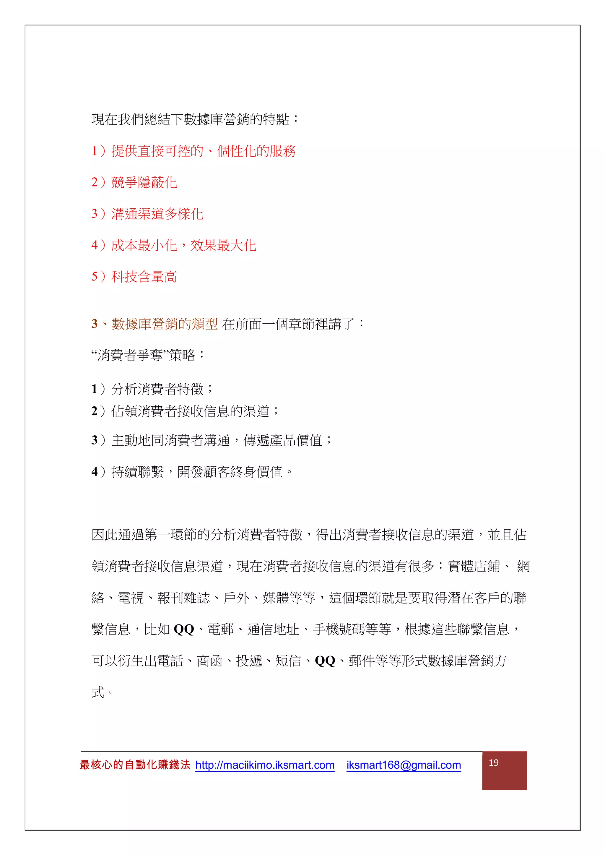 現在我們總結下數據庫營銷的特點：
1）提供直接可控的、個性化的服務
2）競爭隱蔽化
3）溝通渠道多樣化
4）成本最小化，效果最大化
5）科技含量高
3、數據庫營銷的類型 在前面一個章節裡講了：
“消費者爭奪”策略：
1）分析消費者特徵；
2）佔領消費者接收信息的渠道；
3）主動地同消費者溝通，傳遞產品價值；
4）持續聯繫，開發顧客終身價值。
因此通過第一環節的分析消費者特徵，得出消費者接收信息的渠道，並且佔
領消費者接收信息渠道，現在消費者接收信息的渠道有很多：實體店鋪、 網
絡、電視、報刊雜誌、戶外、媒體等等，這個環節就是要取得潛在客戶的聯
繫信息，比如 QQ、電郵、通信地址、手機號碼等等，根據這些聯繫信息，
可以衍生出電話、商函、投遞、短信、QQ、郵件等等形式數據庫營銷方
式。
最核心的自動化賺錢法 http://maciikimo.iksmart.com iksmart168@gmail.com 19
 