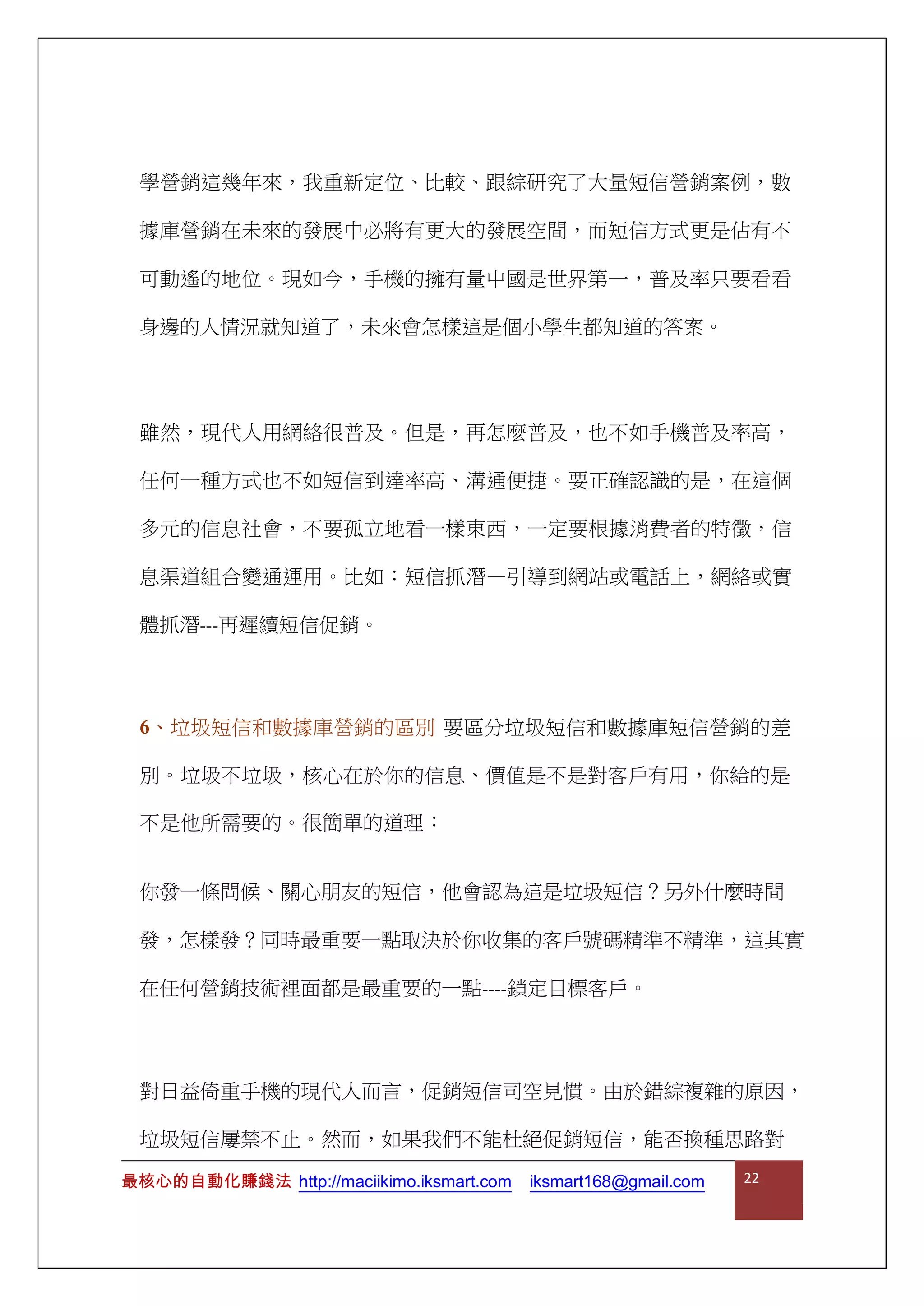 最核心的自動化賺錢法 http://maciikimo.iksmart.com iksmart168@gmail.com 22
學營銷這幾年來，我重新定位、比較、跟綜研究了大量短信營銷案例，數
據庫營銷在未來的發展中必將有更大的發展空間，而短信方式更是佔有不
可動遙的地位。現如今，手機的擁有量中國是世界第一，普及率只要看看
身邊的人情況就知道了，未來會怎樣這是個小學生都知道的答案。
雖然，現代人用網絡很普及。但是，再怎麼普及，也不如手機普及率高，
任何一種方式也不如短信到達率高、溝通便捷。要正確認識的是，在這個
多元的信息社會，不要孤立地看一樣東西，一定要根據消費者的特徵，信
息渠道組合變通運用。比如：短信抓潛—引導到網站或電話上，網絡或實
體抓潛---再遲續短信促銷。
6、垃圾短信和數據庫營銷的區別 要區分垃圾短信和數據庫短信營銷的差
別。垃圾不垃圾，核心在於你的信息、價值是不是對客戶有用，你給的是
不是他所需要的。很簡單的道理：
你發一條問候、關心朋友的短信，他會認為這是垃圾短信？另外什麼時間
發，怎樣發？同時最重要一點取決於你收集的客戶號碼精準不精準，這其實
在任何營銷技術裡面都是最重要的一點----鎖定目標客戶。
對日益倚重手機的現代人而言，促銷短信司空見慣。由於錯綜複雜的原因，
垃圾短信屢禁不止。然而，如果我們不能杜絕促銷短信，能否換種思路對
 