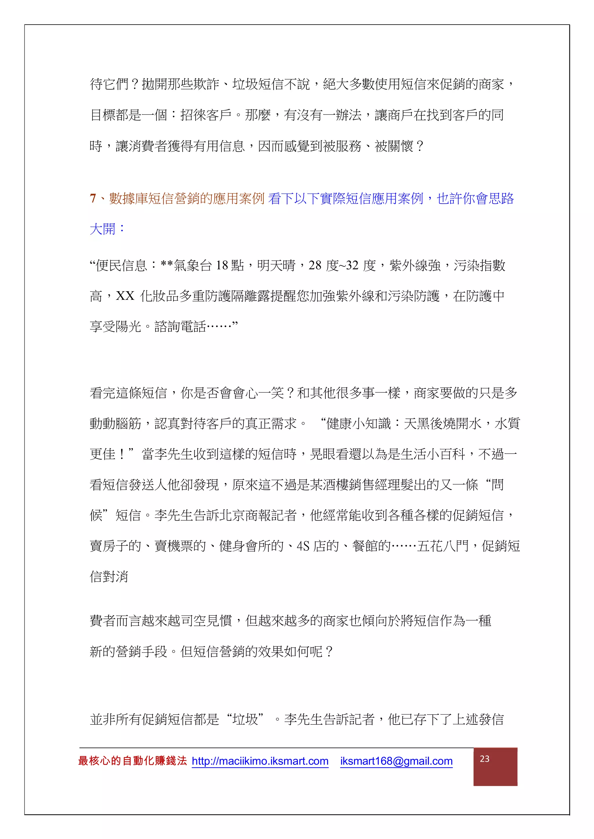 待它們？拋開那些欺詐、垃圾短信不說，絕大多數使用短信來促銷的商家，
目標都是一個：招徠客戶。那麼，有沒有一辦法，讓商戶在找到客戶的同
時，讓消費者獲得有用信息，因而感覺到被服務、被關懷？
7、數據庫短信營銷的應用案例 看下以下實際短信應用案例，也許你會思路
大開：
“便民信息：**氣象台 18 點，明天晴，28 度~32 度，紫外線強，污染指數
高，XX 化妝品多重防護隔離露提醒您加強紫外線和污染防護，在防護中
享受陽光。諮詢電話……”
看完這條短信，你是否會會心一笑？和其他很多事一樣，商家要做的只是多
動動腦筋，認真對待客戶的真正需求。 “健康小知識：天黑後燒開水，水質
更佳！”當李先生收到這樣的短信時，晃眼看還以為是生活小百科，不過一
看短信發送人他卻發現，原來這不過是某酒樓銷售經理髮出的又一條“問
候”短信。李先生告訴北京商報記者，他經常能收到各種各樣的促銷短信，
賣房子的、賣機票的、健身會所的、4S 店的、餐館的……五花八門，促銷短
信對消
費者而言越來越司空見慣，但越來越多的商家也傾向於將短信作為一種
新的營銷手段。但短信營銷的效果如何呢？
並非所有促銷短信都是“垃圾”。李先生告訴記者，他已存下了上述發信
最核心的自動化賺錢法 http://maciikimo.iksmart.com iksmart168@gmail.com 23
 
