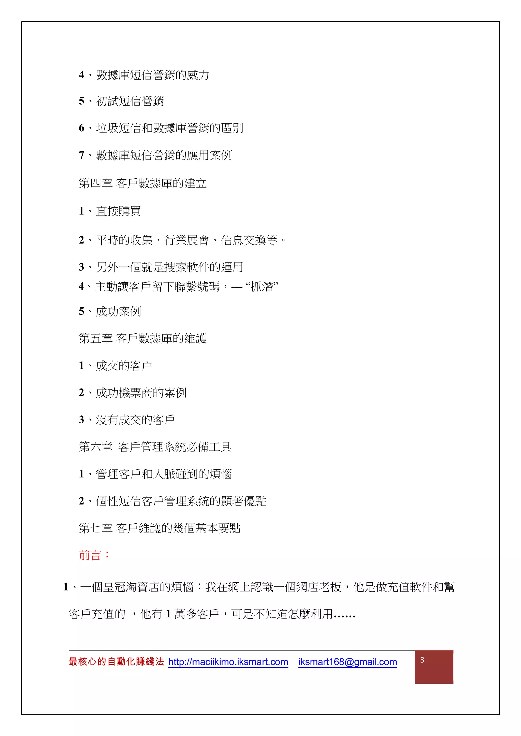 4、數據庫短信營銷的威力
5、初試短信營銷
6、垃圾短信和數據庫營銷的區別
7、數據庫短信營銷的應用案例
第四章 客戶數據庫的建立
1、直接購買
2、平時的收集，行業展會、信息交換等。
3、另外一個就是搜索軟件的運用
4、主動讓客戶留下聯繫號碼，--- “抓潛”
5、成功案例
第五章 客戶數據庫的維護
1、成交的客户
2、成功機票商的案例
3、沒有成交的客戶
第六章 客戶管理系統必備工具
1、管理客戶和人脈碰到的煩惱
2、個性短信客戶管理系統的顥著優點
第七章 客戶維護的幾個基本要點
前言：
1、一個皇冠淘寶店的煩惱：我在網上認識一個網店老板，他是做充值軟件和幫
客戶充值的 ，他有 1 萬多客戶，可是不知道怎麼利用……
最核心的自動化賺錢法 http://maciikimo.iksmart.com iksmart168@gmail.com 3
 
