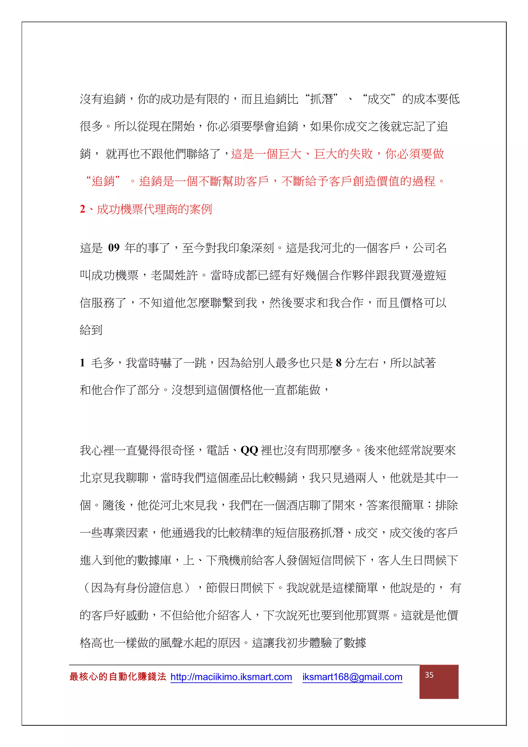 沒有追銷，你的成功是有限的，而且追銷比“抓潛”、“成交”的成本要低
很多。所以從現在開始，你必須要學會追銷，如果你成交之後就忘記了追
銷， 就再也不跟他們聯絡了，這是一個巨大、巨大的失敗，你必須要做
“追銷”。追銷是一個不斷幫助客戶，不斷給予客戶創造價值的過程。
2、成功機票代理商的案例
這是 09 年的事了，至今對我印象深刻。這是我河北的一個客戶，公司名
叫成功機票，老闆姓許。當時成都已經有好幾個合作夥伴跟我買漫遊短
信服務了，不知道他怎麼聯繫到我，然後要求和我合作，而且價格可以
給到
1 毛多，我當時嚇了一跳，因為給別人最多也只是 8 分左右，所以試著
和他合作了部分。沒想到這個價格他一直都能做，
我心裡一直覺得很奇怪，電話、QQ 裡也沒有問那麼多。後來他經常說要來
北京見我聊聊，當時我們這個產品比較暢銷，我只見過兩人，他就是其中一
個。隨後，他從河北來見我，我們在一個酒店聊了開來，答案很簡單：排除
一些專業因素，他通過我的比較精準的短信服務抓潛、成交，成交後的客戶
進入到他的數據庫，上、下飛機前給客人發個短信問候下，客人生日問候下
（因為有身份證信息），節假日問候下。我說就是這樣簡單，他說是的， 有
的客戶好感動，不但給他介紹客人，下次說死也要到他那買票。這就是他價
格高也一樣做的風聲水起的原因。這讓我初步體驗了數據
最核心的自動化賺錢法 http://maciikimo.iksmart.com iksmart168@gmail.com 35
 