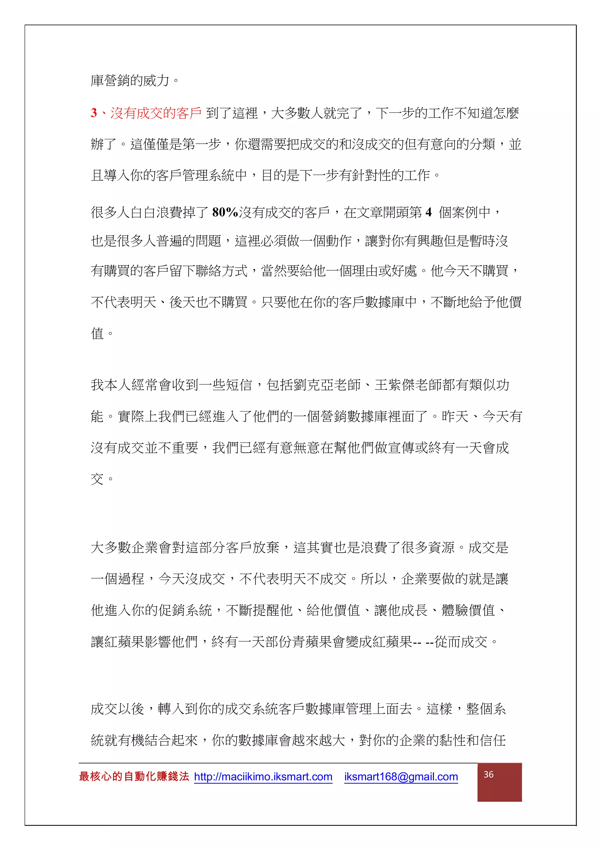 庫營銷的威力。
3、沒有成交的客戶 到了這裡，大多數人就完了，下一步的工作不知道怎麼
辦了。這僅僅是第一步，你還需要把成交的和沒成交的但有意向的分類，並
且導入你的客戶管理系統中，目的是下一步有針對性的工作。
很多人白白浪費掉了 80%沒有成交的客戶，在文章開頭第 4 個案例中，
也是很多人普遍的問題，這裡必須做一個動作，讓對你有興趣但是暫時沒
有購買的客戶留下聯絡方式，當然要給他一個理由或好處。他今天不購買，
不代表明天、後天也不購買。只要他在你的客戶數據庫中，不斷地給予他價
值。
我本人經常會收到一些短信，包括劉克亞老師、王紫傑老師都有類似功
能。實際上我們已經進入了他們的一個營銷數據庫裡面了。昨天、今天有
沒有成交並不重要，我們已經有意無意在幫他們做宣傳或終有一天會成
交。
大多數企業會對這部分客戶放棄，這其實也是浪費了很多資源。成交是
一個過程，今天沒成交，不代表明天不成交。所以，企業要做的就是讓
他進入你的促銷系統，不斷提醒他、給他價值、讓他成長、體驗價值、
讓紅蘋果影響他們，終有一天部份青蘋果會變成紅蘋果-- --從而成交。
成交以後，轉入到你的成交系統客戶數據庫管理上面去。這樣，整個系
統就有機結合起來，你的數據庫會越來越大，對你的企業的黏性和信任
最核心的自動化賺錢法 http://maciikimo.iksmart.com iksmart168@gmail.com 36
 