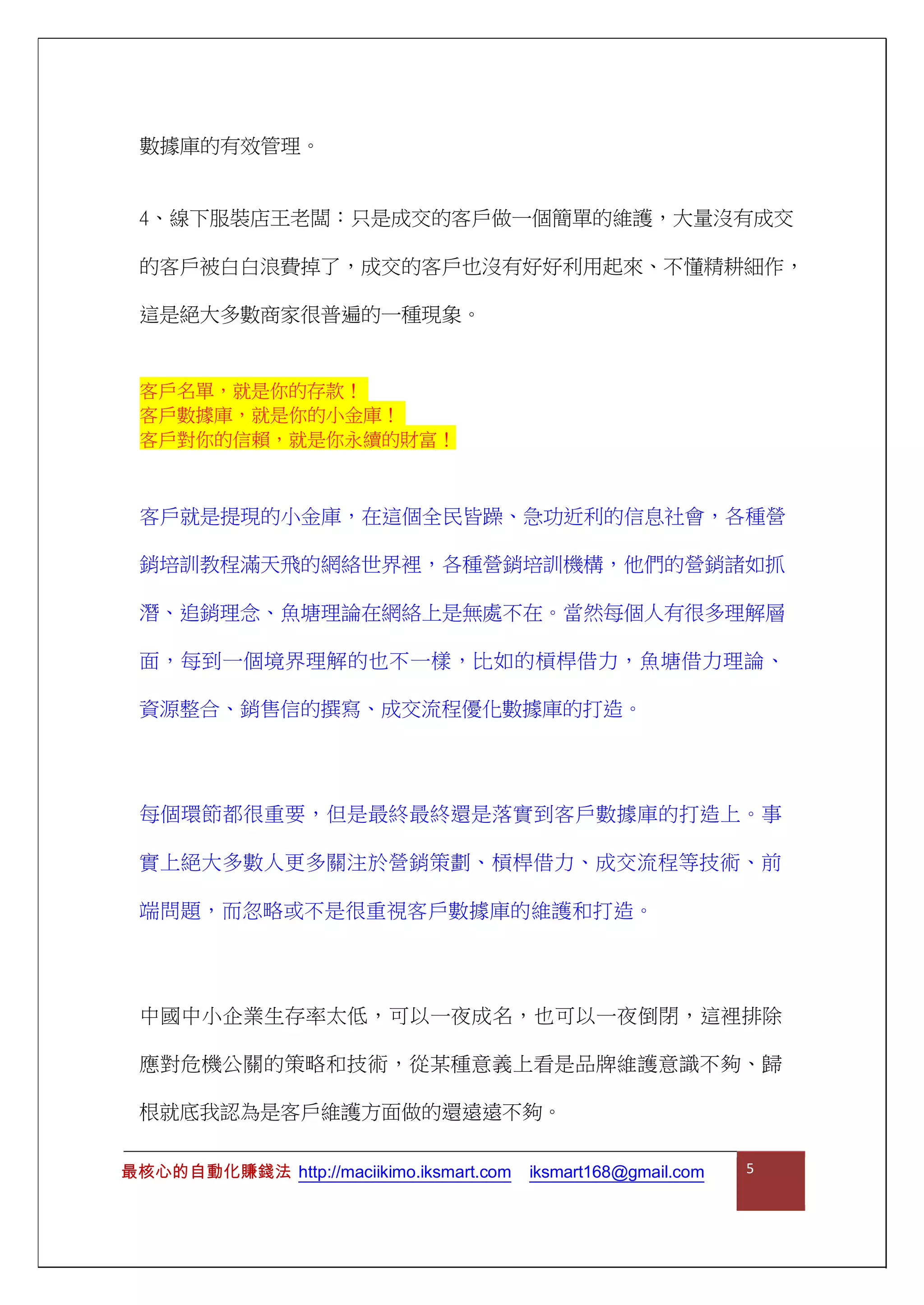 數據庫的有效管理。
4、線下服裝店王老闆：只是成交的客戶做一個簡單的維護，大量沒有成交
的客戶被白白浪費掉了，成交的客戶也沒有好好利用起來、不懂精耕細作，
這是絕大多數商家很普遍的一種現象。
客戶就是提現的小金庫，在這個全民皆躁、急功近利的信息社會，各種營
銷培訓教程滿天飛的網絡世界裡，各種營銷培訓機構，他們的營銷諸如抓
潛、追銷理念、魚塘理論在網絡上是無處不在。當然每個人有很多理解層
面，每到一個境界理解的也不一樣，比如的槓桿借力，魚塘借力理論、
資源整合、銷售信的撰寫、成交流程優化數據庫的打造。
每個環節都很重要，但是最終最終還是落實到客戶數據庫的打造上。事
實上絕大多數人更多關注於營銷策劃、槓桿借力、成交流程等技術、前
端問題，而忽略或不是很重視客戶數據庫的維護和打造。
中國中小企業生存率太低，可以一夜成名，也可以一夜倒閉，這裡排除
應對危機公關的策略和技術，從某種意義上看是品牌維護意識不夠、歸
根就底我認為是客戶維護方面做的還遠遠不夠。
客戶名單，就是你的存款！
客戶數據庫，就是你的小金庫！
客戶對你的信賴，就是你永續的財富！
最核心的自動化賺錢法 http://maciikimo.iksmart.com iksmart168@gmail.com 5
 