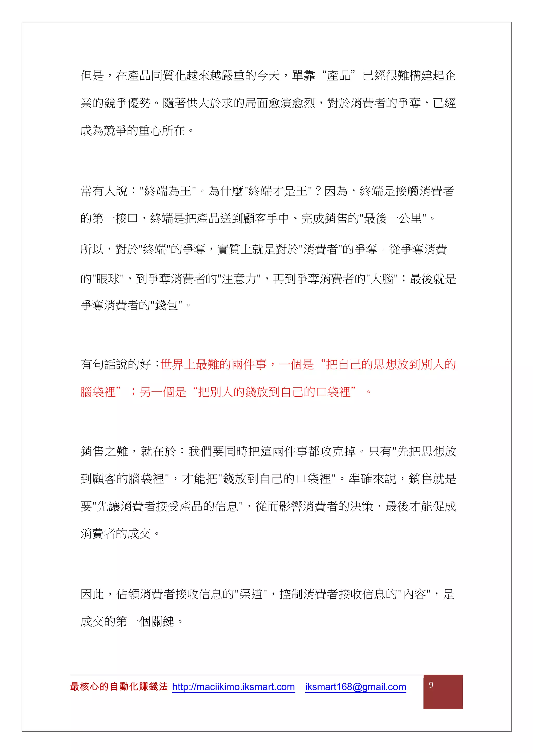 但是，在產品同質化越來越嚴重的今天，單靠“產品”已經很難構建起企
業的競爭優勢。隨著供大於求的局面愈演愈烈，對於消費者的爭奪，已經
成為競爭的重心所在。
常有人說："終端為王"。為什麼"終端才是王"？因為，終端是接觸消費者
的第一接口，終端是把產品送到顧客手中、完成銷售的"最後一公里"。
所以，對於"終端"的爭奪，實質上就是對於"消費者"的爭奪。從爭奪消費
的"眼球"，到爭奪消費者的"注意力"，再到爭奪消費者的"大腦"；最後就是
爭奪消費者的"錢包"。
有句話說的好：世界上最難的兩件事，一個是“把自己的思想放到別人的
腦袋裡”；另一個是“把別人的錢放到自己的口袋裡”。
銷售之難，就在於：我們要同時把這兩件事都攻克掉。只有"先把思想放
到顧客的腦袋裡"，才能把"錢放到自己的口袋裡"。準確來說，銷售就是
要"先讓消費者接受產品的信息"，從而影響消費者的決策，最後才能促成
消費者的成交。
因此，佔領消費者接收信息的"渠道"，控制消費者接收信息的"內容"，是
成交的第一個關鍵。
最核心的自動化賺錢法 http://maciikimo.iksmart.com iksmart168@gmail.com 9
 