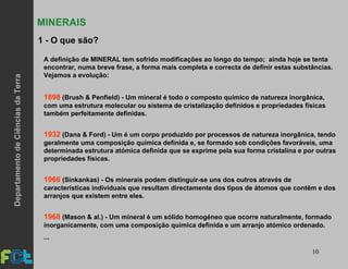 10
MINERAIS
A definição de MINERAL tem sofrido modificações ao longo do tempo; ainda hoje se tenta
encontrar, numa breve frase, a forma mais completa e correcta de definir estas substâncias.
Vejamos a evolução:
1898 (Brush & Penfield) - Um mineral é todo o composto químico de natureza inorgânica,
com uma estrutura molecular ou sistema de cristalização definidos e propriedades físicas
também perfeitamente definidas.
1932 (Dana & Ford) - Um é um corpo produzido por processos de natureza inorgânica, tendo
geralmente uma composição química definida e, se formado sob condições favoráveis, uma
determinada estrutura atómica definida que se exprime pela sua forma cristalina e por outras
propriedades físicas.
1966 (Sinkankas) - Os minerais podem distinguir-se uns dos outros através de
características individuais que resultam directamente dos tipos de átomos que contêm e dos
arranjos que existem entre eles.
1968 (Mason & al.) - Um mineral é um sólido homogéneo que ocorre naturalmente, formado
inorganicamente, com uma composição química definida e um arranjo atómico ordenado.
...
1 - O que são?
DepartamentodeCiênciasdaTerra
 