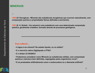 11
...
1990 (O' Donoghue) - Minerais são substâncias inorgânicas que ocorrem naturalmente, com
composição química e propriedades físicas definidas e previsíveis.
1995 (E. H. Nickel) - Um mineral é uma substância com uma determinada composição
química, geralmente cristalino, formado através de processos geológicos.
Para reflectir...
• A água é um mineral? No estado líquido, ou no sólido?
• E o mercúrio nativo (Hg)(líquido a PTN)?
• E o âmbar (C12H20O)?
• Poderemos considerar como Minerais as substâncias sólidas, com composição
química e estrutura bem definidas, segregadas pelos organismos vivos?
• E os produzidos artificialmente como o carborundum ou o diamante artificial?
MINERAIS
DepartamentodeCiênciasdaTerra
 