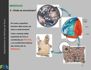 12
Por toda a superfície
terrestre. Mais ainda: por
toda a crosta terrestre!
Toda a camada sólida
superficial da Terra é
constituída por ROCHAS,
e os constituintes básicos
das rochas são os
MINERAIS...
atmosfera
crosta
manto
núcleo
MINERAIS
2 - Onde se encontram?
DepartamentodeCiênciasdaTerra
 
