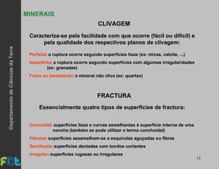 15
MINERAIS
Caracteriza-se pela facilidade com que ocorre (fácil ou difícil) e
pela qualidade dos respectivos planos de clivagem:
Perfeita: a ruptura ocorre segundo superfícies lisas (ex: micas, calcite, ...)
Imperfeita: a ruptura ocorre segundo superfícies com algumas irregularidades
(ex: granadas)
Fraca ou inexistente: o mineral não cliva (ex: quartzo)
CLIVAGEM
FRACTURA
Concoidal: superfícies lisas e curvas semelhantes à superfície interna de uma
concha (também se pode utilizar o termo conchoidal)
Fibrosa: superfícies assemelham-se a esquírolas aguçadas ou fibras
Serrilhada: superfícies dentadas com bordos cortantes
Irregular: superfícies rugosas ou irregulares
Essencialmente quatro tipos de superfícies de fractura:
DepartamentodeCiênciasdaTerra
 