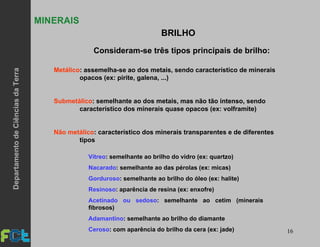 16
MINERAIS
Consideram-se três tipos principais de brilho:
Metálico: assemelha-se ao dos metais, sendo característico de minerais
opacos (ex: pirite, galena, ...)
Submetálico: semelhante ao dos metais, mas não tão intenso, sendo
característico dos minerais quase opacos (ex: volframite)
Não metálico: característico dos minerais transparentes e de diferentes
tipos
BRILHO
Vítreo: semelhante ao brilho do vidro (ex: quartzo)
Nacarado: semelhante ao das pérolas (ex: micas)
Gorduroso: semelhante ao brilho do óleo (ex: halite)
Resinoso: aparência de resina (ex: enxofre)
Acetinado ou sedoso: semelhante ao cetim (minerais
fibrosos)
Adamantino: semelhante ao brilho do diamante
Ceroso: com aparência do brilho da cera (ex: jade)
DepartamentodeCiênciasdaTerra
 