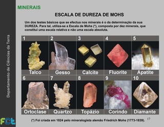 17
MINERAIS
ESCALA DE DUREZA DE MOHS
Um dos testes básicos que se efectua nos minerais é o da determinação da sua
DUREZA. Para tal, utiliza-se a Escala de Mohs (*), composta por dez minerais, que
constitui uma escala relativa e não uma escala absoluta.
(*) Foi criada em 1824 pelo mineralogista alemão Friedrich Mohs (1773-1839).
DepartamentodeCiênciasdaTerra
 