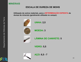 19
MINERAIS
ESCALA DE DUREZA DE MOHS
Utilização de outros materiais, para a DETERMINAÇÃO EXPEDITA da
dureza de minerais (geralmente utilizada no campo):
UNHA: 2,5
MOEDA: 3
LÂMINA DE CANIVETE: 5
VIDRO: 5,5
AÇO: 6,5 - 7
DepartamentodeCiênciasdaTerra
 