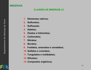 21
MINERAIS
CLASSES DE MINERAIS (1)
1. Elementos nativos;
2. Sulfuretos;
3. Sulfossais;
4. Haletos;
5. Óxidos e hidróxidos;
6. Carbonatos;
7. Nitratos;
8. Boratos;
9. Fosfatos, arsenatos e vanadatos;
10. Sulfatos e cromatos;
11. Tungstatos e molibdatos;
12. Silicatos;
13. Compostos orgânicos.
DepartamentodeCiênciasdaTerra
 