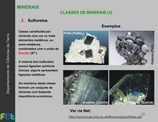 23
MINERAIS
CLASSES DE MINERAIS (3)
2. Sulfuretos
Classe constituída por
minerais com um ou mais
elementos metálicos, ou
semi-metálicos,
combinados com o anião de
Enxofre (S2+).
A maioria dos sulfuretos
possui ligações químicas
iónicas; alguns apresentam
ligações metálicas.
Os membros desta classe
formam um conjunto de
minerais com bastante
importância económica.
Exemplos
http://mineral.gly.bris.ac.uk/Mineralogy/sulfides.pdf
Ver na Net:
DepartamentodeCiênciasdaTerra
 