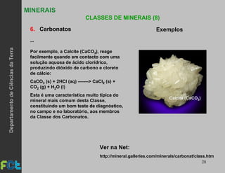 28
MINERAIS
CLASSES DE MINERAIS (8)
6. Carbonatos Exemplos
Por exemplo, a Calcite (CaCO3), reage
facilmente quando em contacto com uma
solução aquosa de ácido clorídrico,
produzindo dióxido de carbono e cloreto
de cálcio:
CaCO3 (s) + 2HCl (aq) -------> CaCl2 (s) +
CO2 (g) + H2O (l)
Esta é uma característica muito típica do
mineral mais comum desta Classe,
constituindo um bom teste de diagnóstico,
no campo e no laboratório, aos membros
da Classe dos Carbonatos.
http://mineral.galleries.com/minerals/carbonat/class.htm
Ver na Net:
Calcite (CaCO3)
...
DepartamentodeCiênciasdaTerra
 