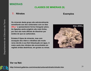 29
MINERAIS
CLASSES DE MINERAIS (9)
7. Nitratos Exemplos
Os minerais deste grupo são estruturalmente
semelhante aos dos carbonatos com os iões
(NO3)-1 a apresentarem forma triangular plana.
As ligações azoto-oxigénio são mais fortes,
por isso são mais difíceis de dissolver por
ácidos do que os carbonatos.
Existem 8 tipos de minerais, mas com
excepção dos niters e nitratitos são muito
raros devido à sua fácil dissolução em água. A
maior parte dos nitratos são encontrados em
regiões áridas desérticas, em grutas ou minas.
http://mineral.galleries.com/minerals/carbonat/nitratin/nitratin.htm
Ver na Net:
Niter (KNO3)
DepartamentodeCiênciasdaTerra
 