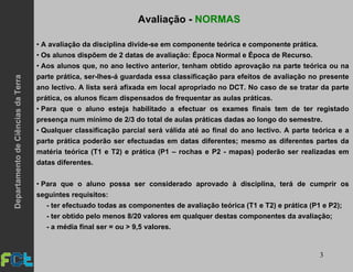 3
Avaliação - NORMAS
• A avaliação da disciplina divide-se em componente teórica e componente prática.
• Os alunos dispõem de 2 datas de avaliação: Época Normal e Época de Recurso.
• Aos alunos que, no ano lectivo anterior, tenham obtido aprovação na parte teórica ou na
parte prática, ser-lhes-á guardada essa classificação para efeitos de avaliação no presente
ano lectivo. A lista será afixada em local apropriado no DCT. No caso de se tratar da parte
prática, os alunos ficam dispensados de frequentar as aulas práticas.
• Para que o aluno esteja habilitado a efectuar os exames finais tem de ter registado
presença num mínimo de 2/3 do total de aulas práticas dadas ao longo do semestre.
• Qualquer classificação parcial será válida até ao final do ano lectivo. A parte teórica e a
parte prática poderão ser efectuadas em datas diferentes; mesmo as diferentes partes da
matéria teórica (T1 e T2) e prática (P1 – rochas e P2 - mapas) poderão ser realizadas em
datas diferentes.
• Para que o aluno possa ser considerado aprovado à disciplina, terá de cumprir os
seguintes requisitos:
- ter efectuado todas as componentes de avaliação teórica (T1 e T2) e prática (P1 e P2);
- ter obtido pelo menos 8/20 valores em qualquer destas componentes da avaliação;
- a média final ser = ou > 9,5 valores.
DepartamentodeCiênciasdaTerra
 