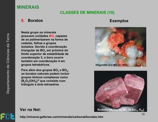 30
MINERAIS
CLASSES DE MINERAIS (10)
8. Boratos Exemplos
Neste grupo os minerais
possuem unidades BO3 capazes
de se polimerizarem na forma de
cadeias, folhas e grupos
isolados. Devido à coordenação
triangular de BO3 ser próxima do
limite superior de estabilidade de
coordenação 3, o boro ocorre
também em coordenação 4 em
grupos tetraédricos.
Para além dos grupos BO3 e BO4,
os boratos naturais podem incluir
grupos iónicos complexos como
[B3O3(OH)5]-2 que consiste num
triângulo e dois tetraedros
Hilgardite (Ca BO Cl · HO)
Rodizite [(K,Cs) Al Be (B,Be) O ]4 4 12 28Ver na Net:
http://mineral.galleries.com/minerals/carbonat/borates.htm
DepartamentodeCiênciasdaTerra
 