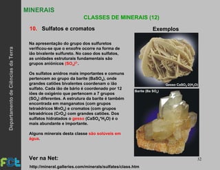 32
MINERAIS
CLASSES DE MINERAIS (12)
10. Sulfatos e cromatos Exemplos
Gesso CaSO ·2(H O)4 2
Barite (Ba SO )4
Na apresentação do grupo dos sulfuretos
verificou-se que o enxofre ocorre na forma de
ião bivalente sulfureto. No caso dos sulfatos,
as unidades estruturais fundamentais são
grupos aniónicos (SO4)2-.
Os sulfatos anidros mais importantes e comuns
pertencem ao grupo da barite (BaSO4), onde
grandes catiões bivalentes coordenam o ião
sulfato. Cada ião de bário é coordenado por 12
iões de oxigénio que pertencem a 7 grupos
(SO4) diferentes. A estrutura da barite é também
encontrada em manganatos (com grupos
tetraédricos MnO4) e cromatos (com grupos
tetraédricos (CrO4) com grandes catiões. Dos
sulfatos hidratados o gesso (CaSO4*H2O) é o
mais abundante e importante.
Alguns minerais desta classe são solúveis em
água.
Ver na Net:
http://mineral.galleries.com/minerals/sulfates/class.htm
DepartamentodeCiênciasdaTerra
 
