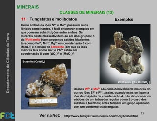 33
MINERAIS
CLASSES DE MINERAIS (13)
11. Tungstatos e molibdatos Exemplos
Scheelite (CaWO4)
Como ambos os iões W6+ e Mo6+ possuem raios
iónicos semelhantes, é fácil encontrar exemplos em
que ocorrem substituições entre ambos. Os
minerais desta classe dividem-se em dois grupos: o
da Wolframite [com pequenos catiões bivalentes
tais como Fe2+, Mn2+, Mg2+ em coordenação 6 com
(MoO4)] e o grupo da Scheelite (em que os iões
maiores tais como Ca2+ e Pb2+ estão em
coordenação 8 com (WO4)2- e (MoO4)2-
http://www.luckystrikeminerals.com/molybdate.htmlVer na Net:
Os iões W6+ e Mo6+ são consideravelmente maiores do
que os iões S6+ e P5+. Assim, quando estes se ligam a
iões de oxigénio de coordenação 4, não vão ocupar os
vértices de um tetraedro regular como é o caso dos
sulfatos e fosfatos; antes formam um grupo aplanado
com um contorno quadrangular.
DepartamentodeCiênciasdaTerra
 