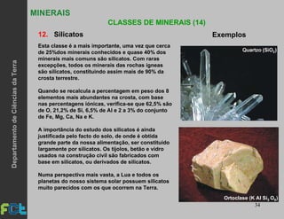 34
MINERAIS
CLASSES DE MINERAIS (14)
12. Silicatos Exemplos
Esta classe é a mais importante, uma vez que cerca
de 25%dos minerais conhecidos e quase 40% dos
minerais mais comuns são silicatos. Com raras
excepções, todos os minerais das rochas ígneas
são silicatos, constituindo assim mais de 90% da
crosta terrestre.
Quando se recalcula a percentagem em peso dos 8
elementos mais abundantes na crosta, com base
nas percentagens iónicas, verifica-se que 62,5% são
de O, 21,2% de Si, 6,5% de Al e 2 a 3% do conjunto
de Fe, Mg, Ca, Na e K.
A importância do estudo dos silicatos é ainda
justificada pelo facto do solo, de onde é obtida
grande parte da nossa alimentação, ser constituído
largamente por silicatos. Os tijolos, betão e vidro
usados na construção civil são fabricados com
base em silicatos, ou derivados de silicatos.
Numa perspectiva mais vasta, a Lua e todos os
planetas do nosso sistema solar possuem silicatos
muito parecidos com os que ocorrem na Terra.
Ortoclase (K Al Si O )83
DepartamentodeCiênciasdaTerra
 