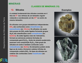 35
MINERAIS
CLASSES DE MINERAIS (15)
12. Silicatos Exemplos
A unidade fundamental dos silicatos consiste em 4
iões de O2- nos vértices de um tetraedro regular
rodeando e coordenando um ião Si4+ no centro do
mesmo tetraedro.
Os silicatos com grupos tetraédricos independentes
SiO4 são conhecidos como ortossilicatos ou
nesossilicatos (ex: Olivina). Os silicatos nos quais
dois grupos de SiO4 estão ligados formando grupos
Si2O7 são classificados como sorossilicatos (ex:
Epídoto). Se estão ligados mais de 2 tetraedros,
formam-se estruturas anelares fechadas de
composição geral SixO3x. Anéis de simetria quaternária
possuem uma composição Si4O12. Este grupo de
silicatos em anéis é também conhecido como
ciclossilicatos (ex: Berilo). Os tetraedros podem ainda
ligar-se de modo a formarem cadeias infinitas de
composição unitária SiO3. Os tipos de silicatos em
cadeias são conhecidos como inossilicatos (ex:
Anfíbolas).
DepartamentodeCiênciasdaTerra
 