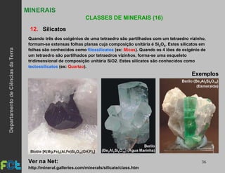 36
MINERAIS
CLASSES DE MINERAIS (16)
12. Silicatos
Exemplos
Quando três dos oxigénios de uma tetraedro são partilhados com um tetraedro vizinho,
formam-se extensas folhas planas cuja composição unitária é Si2O5. Estes silicatos em
folhas são conhecidos como filossilicatos (ex: Micas). Quando os 4 iões de oxigénio de
um tetraedro são partilhados por tetraedros vizinhos, forma-se uma esqueleto
tridimensional de composição unitária SiO2. Estes silicatos são conhecidos como
tectossilicatos (ex: Quartzo).
http://mineral.galleries.com/minerals/silicate/class.htm
Ver na Net:
DepartamentodeCiênciasdaTerra
 