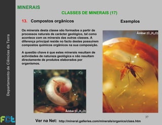 37
MINERAIS
CLASSES DE MINERAIS (17)
13. Compostos orgânicos Exemplos
Os minerais desta classe são formados a partir de
processos naturais de carácter geológico, tal como
acontece com os minerais das outras classes. A
diferença principal reside no facto destes possuírem
compostos químicos orgânicos na sua composição.
A questão chave é que estes minerais resultam de
actividades de natureza geológica e não resultam
directamente de produtos elaborados por
organismos.
http://mineral.galleries.com/minerals/organics/class.htmVer na Net:
DepartamentodeCiênciasdaTerra
 