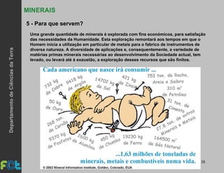 38
5 - Para que servem?
MINERAIS
Uma grande quantidade de minerais é explorada com fins económicos, para satisfação
das necessidades da Humanidade. Esta exploração remontará aos tempos em que o
Homem inicia a utilização em particular de metais para o fabrico de instrumentos de
diversa natureza. A diversidade de aplicações e, consequentemente, a variedade de
matérias primas minerais necessárias ao desenvolvimento da Sociedade actual, tem
levado, ou levará até à exaustão, a exploração desses recursos que são finitos.
DepartamentodeCiênciasdaTerra
 