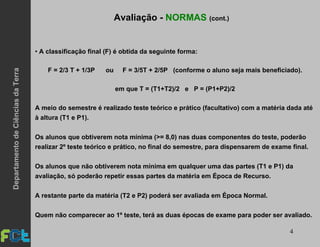 4
• A classificação final (F) é obtida da seguinte forma:
F = 2/3 T + 1/3P ou F = 3/5T + 2/5P (conforme o aluno seja mais beneficiado).
em que T = (T1+T2)/2 e P = (P1+P2)/2
A meio do semestre é realizado teste teórico e prático (facultativo) com a matéria dada até
à altura (T1 e P1).
Os alunos que obtiverem nota mínima (>= 8,0) nas duas componentes do teste, poderão
realizar 2º teste teórico e prático, no final do semestre, para dispensarem de exame final.
Os alunos que não obtiverem nota mínima em qualquer uma das partes (T1 e P1) da
avaliação, só poderão repetir essas partes da matéria em Época de Recurso.
A restante parte da matéria (T2 e P2) poderá ser avaliada em Época Normal.
Quem não comparecer ao 1º teste, terá as duas épocas de exame para poder ser avaliado.
Avaliação - NORMAS (cont.)DepartamentodeCiênciasdaTerra
 