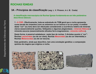 43
ROCHAS ÍGNEAS
3A - Princípios de classificação (seg. L. V. Pirsson, in J. B. Costa)
1 - A COR - Efectivamente, trata-se sobretudo do TOM geral que a rocha apresenta,
numa escala de cinzentos (com os extremos na cor branca e na cor preta). A análise
desta “cor” (ou tom) deve ser efectuada considerando a ocorrência relativa de minerais
claros (essencialmente quartzo, feldspatos e algumas plagioclases - minerais félsicos) e
minerais escuros (essencialmente silicatos ferro-magnesianos - minerais máficos).
Desta forma, é possível estabelecer, neste tipo de rochas, 3 divisões quanto à “cor”:
Rochas Leucocratas (ou de cor clara), Rochas Mesocratas (ou de cor intermédia) e
Rochas Melanocratas (ou de cor escura).
Este parâmetro, ainda que descritivo, tem uma conotação genética: a composição
química do magma que originou a rocha.
A classificação macroscópica de Rochas Ígneas fundamenta-se em três parâmetros
descritivos básicos:
DepartamentodeCiênciasdaTerra
 