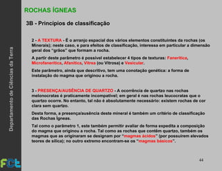 44
2 - A TEXTURA - É o arranjo espacial dos vários elementos constituintes da rochas (os
Minerais); neste caso, e para efeitos de classificação, interessa em particular a dimensão
geral dos “grãos” que formam a rocha.
A partir deste parâmetro é possível estabelecer 4 tipos de texturas: Fanerítica,
Microfanerítica, Afanítica, Vitrea (ou Vitrosa) e Vesicular.
Este parâmetro, ainda que descritivo, tem uma conotação genética: a forma de
instalação do magma que originou a rocha.
3 - PRESENÇA/AUSÊNCIA DE QUARTZO - A ocorrência de quartzo nas rochas
melonocratas é praticamente incompatível; em geral é nas rochas leucocratas que o
quartzo ocorre. No entanto, tal não é absolutamente necessário: existem rochas de cor
clara sem quartzo.
Desta forma, a presença/ausência deste mineral é também um critério de classificação
das Rochas Ígneas.
Tal como o parâmetro 1, este também permitir avaliar de forma expedita a composição
do magma que originou a rocha. Tal como as rochas que contêm quartzo, também os
magmas que as originaram se designam por “magmas ácidos” (por possuírem elevados
teores de sílica); no outro extremo encontram-se os “magmas básicos”.
ROCHAS ÍGNEAS
3B - Princípios de classificação
DepartamentodeCiênciasdaTerra
 