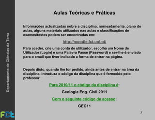 5
Aulas Teóricas e Práticas
Informações actualizadas sobre a disciplina, nomeadamente, plano de
aulas, alguns materiais utilizados nas aulas e classificações de
exames/testes podem ser encontradas em:
http://moodle.fct.unl.pt/
Para aceder, crie uma conta de utilizador, escolha um Nome de
Utilizador (Login) e uma Palavra Passe (Password) e ser-lhe-á enviado
para o email que tiver indicado a forma de entrar na página.
Depois disto, quando lhe for pedido, ainda antes de entrar na área da
disciplina, introduza o código da disciplina que é fornecido pelo
professor.
Para 2010/11 o código da disciplina é:
Geologia Eng. Civil 2011
Com o seguinte código de acesso:
GEC11
DepartamentodeCiênciasdaTerra
 
