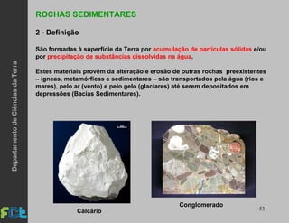 53
ROCHAS SEDIMENTARES
2 - Definição
São formadas à superfície da Terra por acumulação de partículas sólidas e/ou
por precipitação de substâncias dissolvidas na água.
Estes materiais provêm da alteração e erosão de outras rochas preexistentes
– ígneas, metamórficas e sedimentares – são transportados pela água (rios e
mares), pelo ar (vento) e pelo gelo (glaciares) até serem depositados em
depressões (Bacias Sedimentares).
Calcário
Conglomerado
DepartamentodeCiênciasdaTerra
 