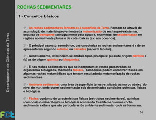 54
ROCHAS SEDIMENTARES
3 - Conceitos básicos
1º - As rochas sedimentares formam-se à superfície da Terra. Formam-se através de
acumulação de materiais provenientes da meteorização de rochas pré-existentes,
seguida de transporte (principalmente pela água) e, finalmente, de sedimentação em
regiões normalmente planas e de cotas baixas (ex: nos oceanos).
2º - O principal aspecto, geométrico, que caracteriza as rochas sedimentares é o de se
apresentarem segundo estratos ou camadas (aspecto tabular).
3º - Geneticamente, diferenciam-se em dois tipos principais: (a) as de origem detrítica e
(b) as de origem química ou bioquímica.
4º - É nas rochas sedimentares que se incorporam os restos preservados de
organismos biológicos, chamados fósseis. Também se podem encontrar fósseis em
algumas rochas metamórficas que tenham resultado da metamorfização de rochas
sedimentares.
5º - Ambiente sedimentar: uma área da superfície terrestre, situada acima ou abaixo do
nível do mar, onde ocorre sedimentação sob determinadas condições químicas, físicas
e biológicas.
6º - Fácies: conjunto de características físicas (estruturas sedimentares), químicas
(composição mineralógica) e biológicas (conteúdo fossilífero) que uma rocha
sedimentar exibe e que são particulares do ambiente sedimentar onde se formaram.
DepartamentodeCiênciasdaTerra
 