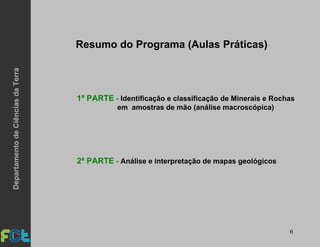 6
Resumo do Programa (Aulas Práticas)
1ª PARTE - Identificação e classificação de Minerais e Rochas
em amostras de mão (análise macroscópica)
2ª PARTE - Análise e interpretação de mapas geológicos
DepartamentodeCiênciasdaTerra
 