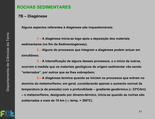 61
Alguns aspectos referentes à diagénese são inquestionáveis:
1 – A diagénese inicia-se logo após a deposição dos materiais
sedimentares (no fim da Sedimentogénese);
2 – Alguns do processos que integram a diagénese podem actuar em
simultâneo;
3 – A intensificação de alguns desses processos, e o início de outros,
ocorrem à medida que os materiais geológicos de origem sedimentar vão sendo
“enterrados”, por outros que se lhes sobrepõem;
4 – A diagénese termina quando se iniciam os processos que entram no
domínio do metamorfismo; em geral, considerando apenas o aumento normal da
temperatura (e da pressão) com a profundidade – gradiente geotérmico (≅ 33ºC/km)
– o metamorfismo, designado por dinamo-térmico, inicia-se quando as rochas são
subterradas a mais de 10 km (⇒ temp. > 300ºC).
ROCHAS SEDIMENTARES
7B – Diagénese
DepartamentodeCiênciasdaTerra
 